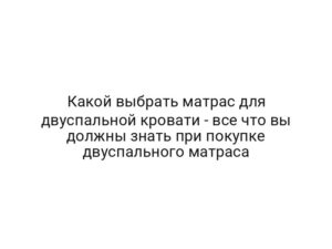 Какой выбрать матрас для двуспальной кровати — все что вы должны знать при покупке двуспального матраса