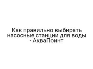 Как правильно выбирать насосные станции для воды — АкваПоинт