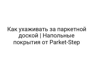 Как ухаживать за паркетной доской | Напольные покрытия от Parket-Step